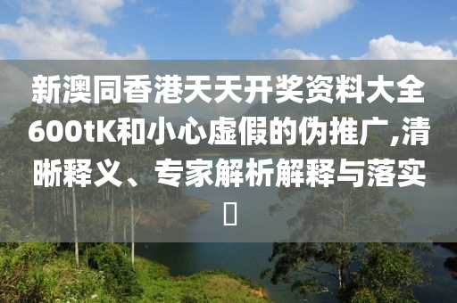 新澳同香港天天開獎資料大全600tK和小心虛假的偽推廣,清晰釋義、專家解析解釋與落實(shí)?