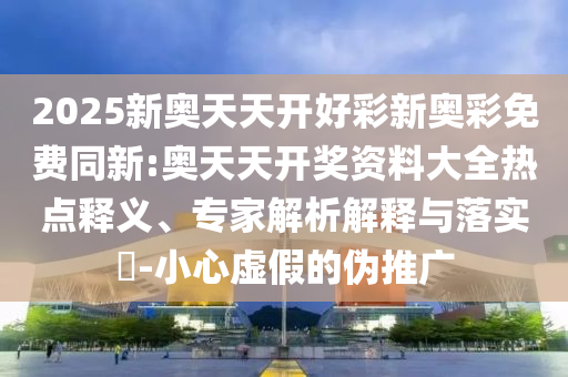 2025新奧天天開好彩新奧彩免費(fèi)同新:奧天天開獎資料大全熱點(diǎn)釋義、專家解析解釋與落實?-小心虛假的偽推廣