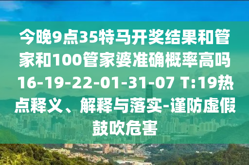 今晚9點(diǎn)35特馬開(kāi)獎(jiǎng)結(jié)果和管家和100管家婆準(zhǔn)確概率高嗎16-19-22-01-31-07 T:19熱點(diǎn)釋義、解釋與落實(shí)-謹(jǐn)防虛假鼓吹危害
