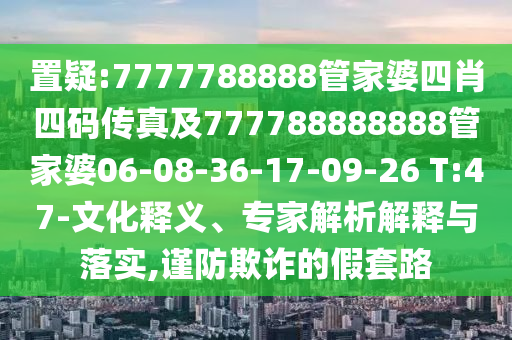 置疑:7777788888管家婆四肖四碼傳真及777788888888管家婆06-08-36-17-09-26 T:47-文化釋義、專家解析解釋與落實(shí),謹(jǐn)防欺詐的假套路