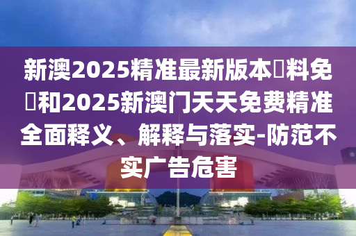 新澳2025精準最新版本資料免費和2025新澳門天天免費精準全面釋義、解釋與落實-防范不實廣告危害