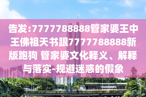 告發(fā):7777788888管家婆王中王佛祖天書跟7777788888新版跑狗 管家婆文化釋義、解釋與落實(shí)-規(guī)避迷惑的假象