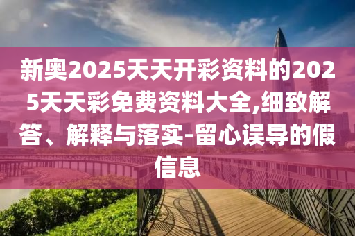 新奧2025天天開彩資料的2025天天彩免費(fèi)資料大全,細(xì)致解答、解釋與落實(shí)-留心誤導(dǎo)的假信息