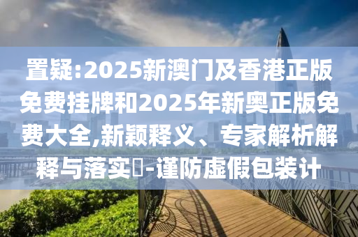 置疑:2025新澳門及香港正版免費(fèi)掛牌和2025年新奧正版免費(fèi)大全,新穎釋義、專家解析解釋與落實(shí)?-謹(jǐn)防虛假包裝計(jì)