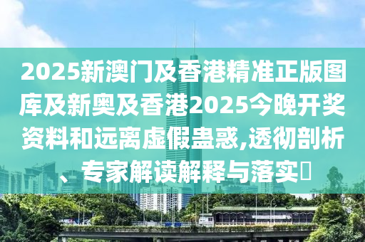 2025新澳門及香港精準(zhǔn)正版圖庫及新奧及香港2025今晚開獎(jiǎng)資料和遠(yuǎn)離虛假蠱惑,透徹剖析、專家解讀解釋與落實(shí)?